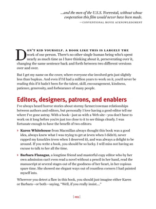 [ 193 ]
D
on’t kid yourself. a book like this is largely the
work of one person. There’s no other single human being who’s spent
nearly as much time as I have thinking about it, perseverating over it,
changing the same sentence back and forth between two different versions
over and over.
But I get my name on the cover, where everyone else involved gets just slightly
less than bupkus. And even if I’d had a million years to work on it, you’d never be
reading this if it hadn’t been for the talent, skill, encouragement, kindness,
patience, generosity, and forbearance of many people.
Editors, designers, patrons, and enablers
I’ve always heard horror stories about stormy farmer/cowman relationships
between authors and editors, but personally I love having a good editor tell me
where I’ve gone astray. With a book—just as with a Web site—you don’t have to
work on it long before you’re just too close to it to see things clearly. I was
fortunate enough to have the benefit of two editors:
> Karen Whitehouse from Macmillan always thought this book was a good
idea, always knew what I was trying to get at (even when I didn’t), never
rapped my knuckles (even when I deserved it), and was always a delight to be
around. If you write a book, you should be so lucky. I will miss not having an
excuse to talk to her all the time.
> Barbara Flanagan, a longtime friend and masterful copy editor who by her
own admission can’t even read a novel without a pencil in her hand, read the
manuscript at several stages out of the goodness of her heart, in her copious
spare time. She showed me elegant ways out of countless corners I had painted
myself into.
Wherever you detect a flaw in this book, you should just imagine either Karen
or Barbara—or both—saying, “Well, if you really insist....”
...and the men of the U.S.S. Forrestal, without whose
cooperation this film would never have been made.
—conventional movie acknowledgment
 