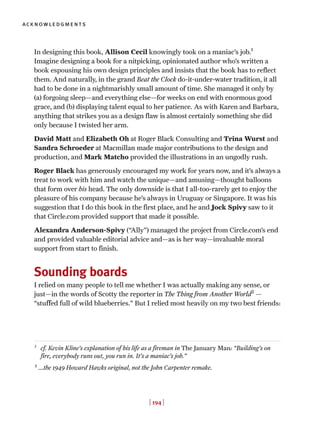 [ 194 ]
acknowledgments
In designing this book, Allison Cecil knowingly took on a maniac’s job.1
Imagine designing a book for a nitpicking, opinionated author who’s written a
book espousing his own design principles and insists that the book has to reflect
them. And naturally, in the grand Beat the Clock do-it-under-water tradition, it all
had to be done in a nightmarishly small amount of time. She managed it only by
(a) forgoing sleep—and everything else—for weeks on end with enormous good
grace, and (b) displaying talent equal to her patience. As with Karen and Barbara,
anything that strikes you as a design flaw is almost certainly something she did
only because I twisted her arm.
David Matt and Elizabeth Oh at Roger Black Consulting and Trina Wurst and
Sandra Schroeder at Macmillan made major contributions to the design and
production, and Mark Matcho provided the illustrations in an ungodly rush.
Roger Black has generously encouraged my work for years now, and it’s always a
treat to work with him and watch the unique—and amusing—thought balloons
that form over his head. The only downside is that I all-too-rarely get to enjoy the
pleasure of his company because he’s always in Uruguay or Singapore. It was his
suggestion that I do this book in the first place, and he and Jock Spivy saw to it
that Circle.com provided support that made it possible.
Alexandra Anderson-Spivy (“Ally”) managed the project from Circle.com’s end
and provided valuable editorial advice and—as is her way—invaluable moral
support from start to finish.
Sounding boards
I relied on many people to tell me whether I was actually making any sense, or
just—in the words of Scotty the reporter in The Thing from Another World2
—
“stuffed full of wild blueberries.” But I relied most heavily on my two best friends:
1
cf. Kevin Kline’s explanation of his life as a fireman in The January Man: “Building’s on
fire, everybody runs out, you run in. It’s a maniac’s job.”
2
...the 1949 Howard Hawks original, not the John Carpenter remake.
 