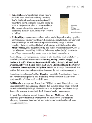 [ 195 ]
acknowledgments
> Paul Shakespear spent many hours—hours
when he could have been painting—reading
drafts that barely made sense, things I could
never have shown to anyone else, and telling me
what to complete and what to throw overboard.
The ensuing discussions were much more
interesting than this book, as is always the case
with Paul.
> Richard Gingras knows more about online publishing and creating a positive
user experience than anyone I know. His reaction to my first chapter was what
enabled me to go on, as his friendship has made many things in my life
possible. I finished writing this book while staying with Richard, his wife,
Mitzi Trumbo, their daughter, Molly, and Mitzi’s wonderful mother, Cleo, as
I do whenever I’m working in Silicon Valley—my “other family,” as my wife
says. Their companionship means more to me than I can say here.
Many other people were generous enough to take time they didn’t really have to
read and comment on various drafts: Sue Hay, Hilary Goodall, Peggy
Redpath, Jennifer Fleming, Lou Rosenfeld, Robert Raines, Richard Saul
Wurman, Jeff Veen, Donna Slote, Matt Stark, Christine Bauer, Bob Gower,
Dan Roam, Peter Stoermer, and John Kenrick. As is always the case with user
testing, their reactions and suggestions improved the end result enormously.
In addition to reading drafts, Cleo Huggins—one of the finest designers I know,
and one of the most pleasant and interesting people—made an outlandishly
generous offer of help when I needed it most.
Gail Blumberg was my problem-solving “lifeline” through this whole process,
steering me safely through every situation that required finesse or any sense of
politics and making me laugh while she did it. At this point, I owe her so many
dinners for so many favors that I think I have to buy her a restaurant.
My next-door neighbor, graphic designer Courtney McGlynn—who has
cheerfully played the role of “average user” on short notice over the years
whenever I’ve needed to do a quick user test—helped me think through some
vexing design issues.
Little Wing
2004
59" x 28"
acrylic on wood
paulshakespear.com
 