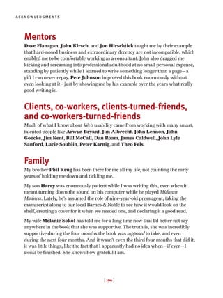 [ 196 ]
acknowledgments
Mentors
Dave Flanagan, John Kirsch, and Jon Hirschtick taught me by their example
that hard-nosed business and extraordinary decency are not incompatible, which
enabled me to be comfortable working as a consultant. John also dragged me
kicking and screaming into professional adulthood at no small personal expense,
standing by patiently while I learned to write something longer than a page—a
gift I can never repay. Pete Johnson improved this book enormously without
even looking at it—just by showing me by his example over the years what really
good writing is.
Clients, co-workers, clients-turned-friends,
and co-workers-turned-friends
Much of what I know about Web usability came from working with many smart,
talented people like Arwyn Bryant, Jim Albrecht, John Lennon, John
Goecke, Jim Kent, Bill McCall, Dan Roam, James Caldwell, John Lyle
Sanford, Lucie Soublin, Peter Karnig, and Theo Fels.
Family
My brother Phil Krug has been there for me all my life, not counting the early
years of holding me down and tickling me.
My son Harry was enormously patient while I was writing this, even when it
meant turning down the sound on his computer while he played Midtown
Madness. Lately, he’s assumed the role of nine-year-old press agent, taking the
manuscript along to our local Barnes & Noble to see how it would look on the
shelf, creating a cover for it when we needed one, and declaring it a good read.
My wife Melanie Sokol has told me for a long time now that I’d better not say
anywhere in the book that she was supportive. The truth is, she was incredibly
supportive during the four months the book was supposed to take, and even
during the next four months. And it wasn’t even the third four months that did it;
it was little things, like the fact that I apparently had no idea when—if ever—I
would be finished. She knows how grateful I am.
 