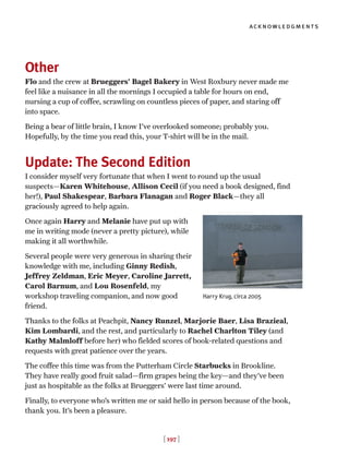 [ 197 ]
acknowledgments
Other
Flo and the crew at Brueggers’ Bagel Bakery in West Roxbury never made me
feel like a nuisance in all the mornings I occupied a table for hours on end,
nursing a cup of coffee, scrawling on countless pieces of paper, and staring off
into space.
Being a bear of little brain, I know I’ve overlooked someone; probably you.
Hopefully, by the time you read this, your T-shirt will be in the mail.
Update: The Second Edition
I consider myself very fortunate that when I went to round up the usual
suspects—Karen Whitehouse, Allison Cecil (if you need a book designed, find
her!), Paul Shakespear, Barbara Flanagan and Roger Black—they all
graciously agreed to help again.
Once again Harry and Melanie have put up with
me in writing mode (never a pretty picture), while
making it all worthwhile.
Several people were very generous in sharing their
knowledge with me, including Ginny Redish,
Jeffrey Zeldman, Eric Meyer, Caroline Jarrett,
Carol Barnum, and Lou Rosenfeld, my
workshop traveling companion, and now good
friend.
Thanks to the folks at Peachpit, Nancy Runzel, Marjorie Baer, Lisa Brazieal,
Kim Lombardi, and the rest, and particularly to Rachel Charlton Tiley (and
Kathy Malmloff before her) who fielded scores of book-related questions and
requests with great patience over the years.
The coffee this time was from the Putterham Circle Starbucks in Brookline.
They have really good fruit salad—firm grapes being the key—and they’ve been
just as hospitable as the folks at Brueggers’ were last time around.
Finally, to everyone who’s written me or said hello in person because of the book,
thank you. It’s been a pleasure.
Harry Krug, circa 2005
 