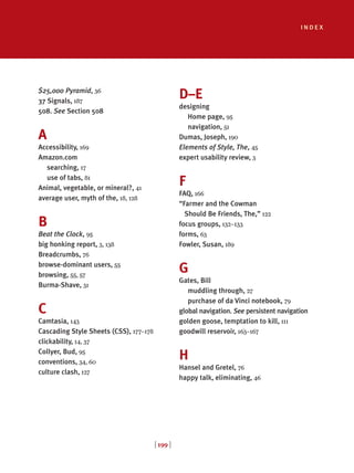 index
[ 199 ]
$25,000 Pyramid, 36
37 Signals, 187
508. See Section 508
A
Accessibility, 169
Amazon.com
searching, 17
use of tabs, 81
Animal, vegetable, or mineral?, 41
average user, myth of the, 18, 128
B
Beat the Clock, 95
big honking report, 3, 138
Breadcrumbs, 76
browse-dominant users, 55
browsing, 55, 57
Burma-Shave, 31
C
Camtasia, 143
Cascading Style Sheets (CSS), 177–178
clickability, 14, 37
Collyer, Bud, 95
conventions, 34, 60
culture clash, 127
D–E
designing
Home page, 95
navigation, 51
Dumas, Joseph, 190
Elements of Style, The, 45
expert usability review, 3
F
FAQ, 166
“Farmer and the Cowman
Should Be Friends, The,” 122
focus groups, 132–133
forms, 63
Fowler, Susan, 189
G
Gates, Bill
muddling through, 27
purchase of da Vinci notebook, 79
global navigation. See persistent navigation
golden goose, temptation to kill, 111
goodwill reservoir, 163–167
H
Hansel and Gretel, 76
happy talk, eliminating, 46
 