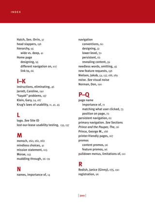 [ 200 ]
index
Hatch, Sen. Orrin, 37
head slappers, 158
hierarchy, 95
wide vs. deep, 41
Home page
designing, 95
different navigation on, 107
link to, 66
I–K
instructions, eliminating, 46
Jarrett, Caroline, 190
“kayak” problems, 157
Klein, Gary, 24, 187
Krug’s laws of usability, 11, 41, 45
L
logo. See Site ID
lost-our-lease usability testing, 135, 137
M
mensch, 160, 161, 162
mindless choices, 41
mission statement, 103
Morae, 143
muddling through, 26–29
N
names, importance of, 14
navigation
conventions, 60
designing, 51
lower-level, 70
persistent, 62
revealing content, 59
needless words, omitting, 45
new feature requests, 158
Nielsen, Jakob, 54, 137, 188, 189
noise. See visual noise
Norman, Don, 190
P–Q
page name
importance of, 71
matching what user clicked, 73
position on page, 72
persistent navigation, 62
primary navigation. See Sections
Prince and the Pauper, The, 26
Prince, George M., 188
printer-friendly pages, 167
promos
content promos, 96
feature promos, 96
pulldown menus, limitations of, 110
R
Redish, Janice (Ginny), 175, 190
registration, 96
 