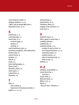 index
[ 201 ]
reinventing the wheel, 36
religious debates, 124, 129
“right” way to design Web sites, 7
Rosenfeld, Louis, 67, 187
S
satisficing, 24–25
scanning pages, 22
search box, 38, 67
on Home page, 95
options, 68
wording, 68
search-dominant users, 54
secondary navigation. See subsections
Section 508, 169
section fronts, 46
Sections, 65
Site ID, 63
sizzle, 184
slow-loading pages, 59
Spool, Jared, 7
Stanwick, Victor, 189
street signs, 72
subsections, 65
Synectics, 188
T
tabs, 79
color coding, 83
importance of drawing correctly, 82
tagline, 101, 103–106
Talking Heads, 51
teleportation, 58, 63
Theofanos, Mary, 175
tragedy of the commons, 112
trunk test, 85
U
Underhill, Paco, 187
URLs, typed in search box, 27
usability, defined, 5
usability lab, 142
usability testing, 3, 135
number of users to test, 138
recruiting participants, 139, 141
reviewing results, 156
sample session, 146
value of starting early, 134
what to test, 144
Utilities, 65
V–Z
validator, accessibility, 173
visual hierarchy, 31
parsing, 33
visual noise, 38
Welcome blurb, 101
White, E. B., 45
Yahoo, 27
“You are here” indicator, 27
 