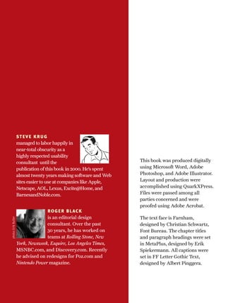 STEVE KRUG
managed to labor happily in
near-total obscurity as a
highly respected usability
consultant until the
publication of this book in 2000. He’s spent
almost twenty years making software and Web
sites easier to use at companies like Apple,
Netscape, AOL, Lexus, Excite@Home, and
BarnesandNoble.com.
ROGER BLACK
is an editorial design
consultant. Over the past
30 years, he has worked on
teams at Rolling Stone, New
York, Newsweek, Esquire, Los Angeles Times,
MSNBC.com, and Discovery.com. Recently
he advised on redesigns for Poz.com and
Nintendo Power magazine.
photo:ErikButler
This book was produced digitally
using Microsoft Word, Adobe
Photoshop, and Adobe Illustrator.
Layout and production were
accomplished using QuarkXPress.
Files were passed among all
parties concerned and were
proofed using Adobe Acrobat.
The text face is Farnham,
designed by Christian Schwartz,
Font Bureau. The chapter titles
and paragraph headings were set
in MetaPlus, designed by Erik
Spiekermann. All captions were
set in FF Letter Gothic Text,
designed by Albert Pinggera.
 