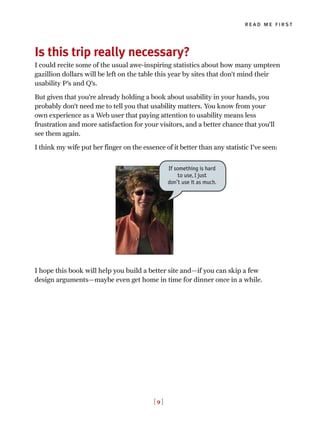 Is this trip really necessary?
I could recite some of the usual awe-inspiring statistics about how many umpteen
gazillion dollars will be left on the table this year by sites that don’t mind their
usability P’s and Q’s.
But given that you’re already holding a book about usability in your hands, you
probably don’t need me to tell you that usability matters. You know from your
own experience as a Web user that paying attention to usability means less
frustration and more satisfaction for your visitors, and a better chance that you’ll
see them again.
I think my wife put her finger on the essence of it better than any statistic I’ve seen:
I hope this book will help you build a better site and—if you can skip a few
design arguments—maybe even get home in time for dinner once in a while.
read me first
[ 9 ]
If something is hard
to use, I just
don’t use it as much.
 