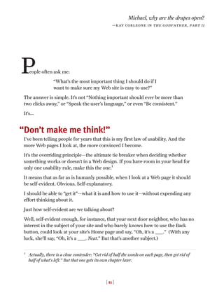 eople often ask me:
“What’s the most important thing I should do if I
want to make sure my Web site is easy to use?”
The answer is simple. It’s not “Nothing important should ever be more than
two clicks away,” or “Speak the user’s language,” or even “Be consistent.”
It’s...
Don’t make me think!”
I’ve been telling people for years that this is my first law of usability. And the
more Web pages I look at, the more convinced I become.
It’s the overriding principle—the ultimate tie breaker when deciding whether
something works or doesn’t in a Web design. If you have room in your head for
only one usability rule, make this the one.1
It means that as far as is humanly possible, when I look at a Web page it should
be self-evident. Obvious. Self-explanatory.
I should be able to “get it”—what it is and how to use it—without expending any
effort thinking about it.
Just how self-evident are we talking about?
Well, self-evident enough, for instance, that your next door neighbor, who has no
interest in the subject of your site and who barely knows how to use the Back
button, could look at your site’s Home page and say, “Oh, it’s a _____.” (With any
luck, she’ll say, “Oh, it’s a _____. Neat.” But that’s another subject.)
[ 11 ]
1
Actually, there is a close contender: “Get rid of half the words on each page, then get rid of
half of what’s left.” But that one gets its own chapter later.
P
Michael, why are the drapes open?
—kay corleone in the godfather, part ii
“
 