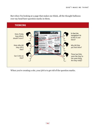 But when I’m looking at a page that makes me think, all the thought balloons
over my head have question marks in them.
When you’re creating a site, your job is to get rid of the question marks.
[ 13 ]
don’t make me think!
THINKING
Hmm. Pretty
busy. Where
should I start?
Hmm. Why did
they call it
that?
Can I click on
that?
Is that the
navigation? Or
is that it over
there?
Why did they
put that there?
Those two links
seem like they’re
the same thing.
Are they really?
 