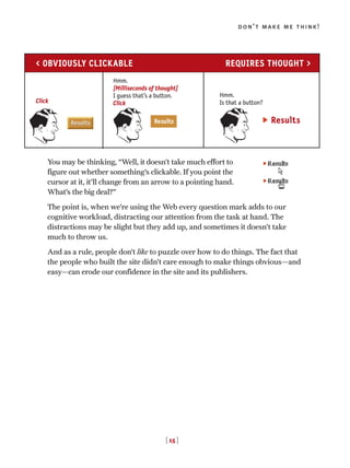 You may be thinking, “Well, it doesn’t take much effort to
figure out whether something’s clickable. If you point the
cursor at it, it’ll change from an arrow to a pointing hand.
What’s the big deal?”
The point is, when we’re using the Web every question mark adds to our
cognitive workload, distracting our attention from the task at hand. The
distractions may be slight but they add up, and sometimes it doesn’t take
much to throw us.
And as a rule, people don’t like to puzzle over how to do things. The fact that
the people who built the site didn’t care enough to make things obvious—and
easy—can erode our confidence in the site and its publishers.
don’t make me think!
[ 15 ]
Hmm.
[Milliseconds of thought]
I guess that’s a button.
Click
Hmm.
Is that a button?
Results
< OBVIOUSLY CLICKABLE REQUIRES THOUGHT >
Click
 