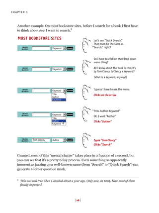 [ 16 ]
chapter 1
Another example: On most bookstore sites, before I search for a book I first have
to think about how I want to search.2
Granted, most of this “mental chatter” takes place in a fraction of a second, but
you can see that it’s a pretty noisy process. Even something as apparently
innocent as jazzing up a well-known name (from “Search” to “Quick Search”) can
generate another question mark.
MOST BOOKSTORE SITES Let’s see.“Quick Search.”
That must be the same as
Search,” right?
Do I have to click on that drop-down
menu thing?
All I know about the book is that it’s
by Tom Clancy. Is Clancy a keyword?
(What is a keyword, anyway?)
I guess I have to use the menu.
Clicks on the arrow
Title. Author. Keyword.”
OK. I want “Author.”
Clicks “Author”
Types “Tom Clancy”
Clicks “Search”
“
“
2
This was still true when I checked about a year ago. Only now, in 2005, have most of them
finally improved.
 