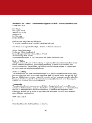 Don't Make Me Think! A Common Sense Approach to Web Usability, Second Edition
© 2006 Steve Krug
New Riders
1249 Eighth Street
Berkeley, CA 94710
510/524-2178
800/283-9444
510/524-2221 (fax)
Find us on the Web at www.peachpit.com
To report errors, please send a note to errata@peachpit.com
New Riders is an imprint of Peachpit, a division of Pearson Education.
Editor: Karen Whitehouse
Production Editor: Lisa Brazieal
Interior Design and Composition: Allison D. Cecil
Illustrations by Mark Matcho
Farnham fonts provided by The Font Bureau, Inc. (www.fontbureau.com)
Notice of Rights
All rights reserved. No part of this book may be reproduced or transmitted in any form by any
means, electronic, mechanical, photocopying, recording, or otherwise, without the prior
written permission of the publisher. For information on getting permission for reprints and
excerpts, contact permissions@peachpit.com.
Notice of Liability
The information in this book is distributed on an “As Is” basis, without warranty. While every
precaution has been taken in the preparation of the book, neither the author nor Peachpit shall
have any liability to any person or entity with respect to any loss or damage caused or alleged to
be caused directly or indirectly by the instructions contained in this book or by the computer
software and hardware products described in it.
Trademarks
Throughout this book, trademarks are used. Rather than put a trademark symbol in every
occurrence of a trademarked name, we state that we are using the names in an editorial fashion
only and to the benefit of the trademark owner with no intention of infringement of the
trademark. No such use, or the use of any trade name is intended to convey endorsement or
other affiliation with this book.
ISBN 0-321-34475-8
9
Printed and bound in the United States of America
[ ii ]
 