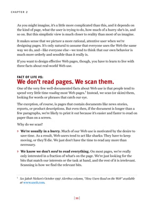 As you might imagine, it’s a little more complicated than this, and it depends on
the kind of page, what the user is trying to do, how much of a hurry she’s in, and
so on. But this simplistic view is much closer to reality than most of us imagine.
It makes sense that we picture a more rational, attentive user when we’re
designing pages. It’s only natural to assume that everyone uses the Web the same
way we do, and—like everyone else—we tend to think that our own behavior is
much more orderly and sensible than it really is.
If you want to design effective Web pages, though, you have to learn to live with
three facts about real-world Web use.
FACT OF LIFE #1:
We don’t read pages. We scan them.
One of the very few well-documented facts about Web use is that people tend to
spend very little time reading most Web pages.1
Instead, we scan (or skim) them,
looking for words or phrases that catch our eye.
The exception, of course, is pages that contain documents like news stories,
reports, or product descriptions. But even then, if the document is longer than a
few paragraphs, we’re likely to print it out because it’s easier and faster to read on
paper than on a screen.
Why do we scan?
> We’re usually in a hurry. Much of our Web use is motivated by the desire to
save time. As a result, Web users tend to act like sharks: They have to keep
moving, or they’ll die. We just don’t have the time to read any more than
necessary.
> We know we don’t need to read everything. On most pages, we’re really
only interested in a fraction of what’s on the page. We’re just looking for the
bits that match our interests or the task at hand, and the rest of it is irrelevant.
Scanning is how we find the relevant bits.
[ 22 ]
chapter 2
1
See Jakob Nielsen’s October 1997 Alertbox column, “How Users Read on the Web” available
at www.useit.com.
 