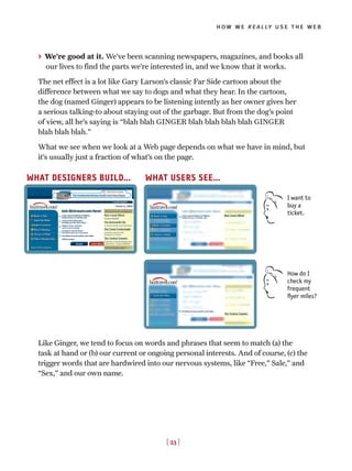 > We’re good at it. We’ve been scanning newspapers, magazines, and books all
our lives to find the parts we’re interested in, and we know that it works.
The net effect is a lot like Gary Larson’s classic Far Side cartoon about the
difference between what we say to dogs and what they hear. In the cartoon,
the dog (named Ginger) appears to be listening intently as her owner gives her
a serious talking-to about staying out of the garbage. But from the dog’s point
of view, all he’s saying is “blah blah GINGER blah blah blah blah GINGER
blah blah blah.”
What we see when we look at a Web page depends on what we have in mind, but
it’s usually just a fraction of what’s on the page.
[ 23 ]
how we really use the web
WHAT DESIGNERS BUILD… WHAT USERS SEE…
How do I
check my
frequent
flyer miles?
I want to
buy a
ticket.
Like Ginger, we tend to focus on words and phrases that seem to match (a) the
task at hand or (b) our current or ongoing personal interests. And of course, (c) the
trigger words that are hardwired into our nervous systems, like “Free,” Sale,” and
“Sex,” and our own name.
 