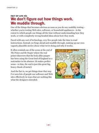 FACT OF LIFE #3:
We don’t figure out how things work.
We muddle through.
One of the things that becomes obvious as soon as you do any usability testing—
whether you’re testing Web sites, software, or household appliances—is the
extent to which people use things all the time without understanding how they
work, or with completely wrong-headed ideas about how they work.
Faced with any sort of technology, very few people take the time to read
instructions. Instead, we forge ahead and muddle through, making up our own
vaguely plausible stories about what we’re doing and why it works.
It often reminds me of the scene at the end of
The Prince and the Pauper where the real
prince discovers that the look-alike pauper
has been using the Great Seal of England as a
nutcracker in his absence. (It makes perfect
sense—to him, the seal is just this great big,
heavy chunk of metal.)
And the fact is, we get things done that way.
I’ve seen lots of people use software and Web
sites effectively in ways that are nothing like
what the designers intended.
[ 26 ]
chapter 2
ThePrinceandthePauper(ClassicsIllustrated)
 