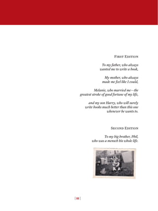 First Edition
To my father, who always
wanted me to write a book,
My mother, who always
made me feel like I could,
Melanie, who married me—the
greatest stroke of good fortune of my life,
and my son Harry, who will surely
write books much better than this one
whenever he wants to.
Second Edition
To my big brother, Phil,
who was a mensch his whole life.
[ iii ]
 