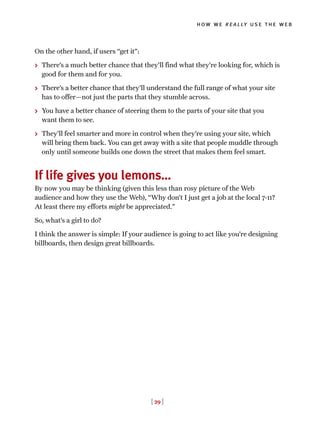[ 29 ]
how we really use the web
On the other hand, if users “get it”:
> There’s a much better chance that they’ll find what they’re looking for, which is
good for them and for you.
> There’s a better chance that they’ll understand the full range of what your site
has to offer—not just the parts that they stumble across.
> You have a better chance of steering them to the parts of your site that you
want them to see.
> They’ll feel smarter and more in control when they’re using your site, which
will bring them back. You can get away with a site that people muddle through
only until someone builds one down the street that makes them feel smart.
If life gives you lemons…
By now you may be thinking (given this less than rosy picture of the Web
audience and how they use the Web), “Why don’t I just get a job at the local 7-11?
At least there my efforts might be appreciated.”
So, what’s a girl to do?
I think the answer is simple: If your audience is going to act like you’re designing
billboards, then design great billboards.
 