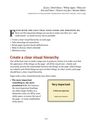[ 31 ]
F
aced with the fact that your users are whizzing by,
there are five important things you can do to make sure they see—and
understand—as much of your site as possible:
> Create a clear visual hierarchy on each page
> Take advantage of conventions
> Break pages up into clearly defined areas
> Make it obvious what’s clickable
> Minimize noise.
Create a clear visual hierarchy
One of the best ways to make a page easy to grasp in a hurry is to make sure that
the appearance of the things on the page—all of the visual cues—clearly and
accurately portray the relationships between the things on the page: which things
are related, and which things are part of other things. In other words, each page
should have a clear visual hierarchy.
Pages with a clear visual hierarchy have three traits:
> The more important
something is, the more
prominent it is. For instance,
the most important headings
are either larger, bolder, in a
distinctive color, set off by more
white space, or nearer the top of
the page—or some combination
of the above.
If you / Don’t know / Whose signs / These are
You can’t have / Driven very far / Burma-Shave
—sequence of billboards promoting shaving cream, circa 1935
Very important
A little less important
Nowhere near as important
 