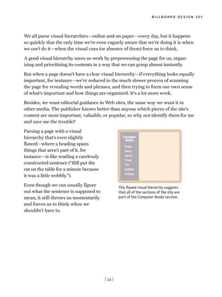 [ 33 ]
billboard design 101
We all parse visual hierarchies—online and on paper—every day, but it happens
so quickly that the only time we’re even vaguely aware that we’re doing it is when
we can’t do it—when the visual cues (or absence of them) force us to think.
A good visual hierarchy saves us work by preprocessing the page for us, organ-
izing and prioritizing its contents in a way that we can grasp almost instantly.
But when a page doesn’t have a clear visual hierarchy—if everything looks equally
important, for instance—we’re reduced to the much slower process of scanning
the page for revealing words and phrases, and then trying to form our own sense
of what’s important and how things are organized. It’s a lot more work.
Besides, we want editorial guidance in Web sites, the same way we want it in
other media. The publisher knows better than anyone which pieces of the site’s
content are most important, valuable, or popular, so why not identify them for me
and save me the trouble?
Parsing a page with a visual
hierarchy that’s even slightly
flawed—where a heading spans
things that aren’t part of it, for
instance—is like reading a carelessly
constructed sentence (“Bill put the
cat on the table for a minute because
it was a little wobbly.”).
Even though we can usually figure
out what the sentence is supposed to
mean, it still throws us momentarily
and forces us to think when we
shouldn’t have to.
This flawed visual hierarchy suggests
that all of the sections of the site are
part of the Computer Books section.
 