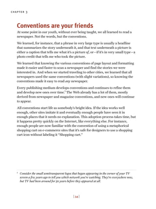 chapter 3
Conventions are your friends
At some point in our youth, without ever being taught, we all learned to read a
newspaper. Not the words, but the conventions.
We learned, for instance, that a phrase in very large type is usually a headline
that summarizes the story underneath it, and that text underneath a picture is
either a caption that tells me what it’s a picture of, or—if it’s in very small type—a
photo credit that tells me who took the picture.
We learned that knowing the various conventions of page layout and formatting
made it easier and faster to scan a newspaper and find the stories we were
interested in. And when we started traveling to other cities, we learned that all
newspapers used the same conventions (with slight variations), so knowing the
conventions made it easy to read any newspaper.
Every publishing medium develops conventions and continues to refine them
and develop new ones over time.1
The Web already has a lot of them, mostly
derived from newspaper and magazine conventions, and new ones will continue
to appear.
All conventions start life as somebody’s bright idea. If the idea works well
enough, other sites imitate it and eventually enough people have seen it in
enough places that it needs no explanation. This adoption process takes time, but
it happens pretty quickly on the Internet, like everything else. For instance,
enough people are now familiar with the convention of using a metaphorical
shopping cart on e-commerce sites that it’s safe for designers to use a shopping
cart icon without labeling it “Shopping cart.”
[ 34 ]
1
Consider the small semitransparent logos that began appearing in the corner of your TV
screen a few years ago to tell you which network you’re watching. They’re everywhere now,
but TV had been around for 50 years before they appeared at all.
 