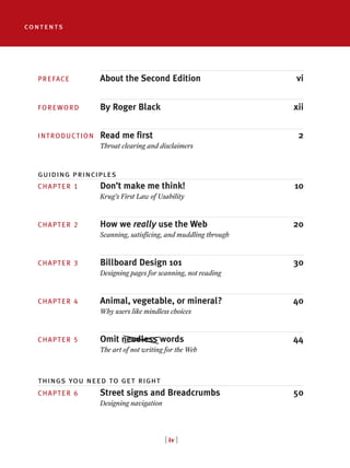 [ iv ]
PREFACE About the Second Edition vi
FOREWORD By Roger Black xii
INTRODUCTION Read me first 2
Throat clearing and disclaimers
CHAPTER 1 Don’t make me think! 10
Krug’s First Law of Usability
CHAPTER 2 How we really use the Web 20
Scanning, satisficing, and muddling through
CHAPTER 3 Billboard Design 101 30
Designing pages for scanning, not reading
CHAPTER 4 Animal, vegetable, or mineral? 40
Why users like mindless choices
CHAPTER 5 Omit needless words 44
The art of not writing for the Web
CHAPTER 6 Street signs and Breadcrumbs 50
Designing navigation
contents
guiding principles
things you need to get right
 