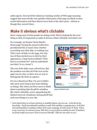 [ 37 ]
billboard design 101
safely ignore. Several of the initial eye-tracking studies of Web page scanning
suggest that users decide very quickly which parts of the page are likely to have
useful information and then almost never look at the other parts—almost as
though they weren’t there.
Make it obvious what’s clickable
Since a large part of what people are doing on the Web is looking for the next
thing to click, it’s important to make it obvious what’s clickable and what’s not.
For example, on Senator Orrin Hatch’s
Home page3
during his unsuccessful 2000
presidential bid, it wasn’t clear whether
everything was click-able, or nothing was.
There were 18 links on the page, but only
two of them invited you to click by their
appearance: a large button labeled “Click
here to contribute!” and an underlined
text link (“full story”).
The rest of the links were colored text. But
the problem was that all of the text on the
page was in color, so there was no way to
distinguish the links at a glance.
It’s not a disastrous flaw. I’m sure it didn’t
take most users long to just start clicking
on things. But when you force users to think
about something that should be mindless
like what’s clickable, you’re squandering the
limited reservoir of patience and goodwill that
each user brings to a new site.
3
Orrin Hatch deserves at least a footnote in usability history, since he was—to the best of my
knowledge—the first presidential candidate to make Web usability a campaign issue. In the first
televised Republican candidates’ debate of the 2000 campaign, he told George W. Bush, “I have
to say, Governor, in contrast to [your Web site], it’s easy to find everything on mine. [Chuckles.]
It’s pretty tough to use yours! Yours is not user-friendly.” (His site was easier to use.)
www.orrinhatch.com
 