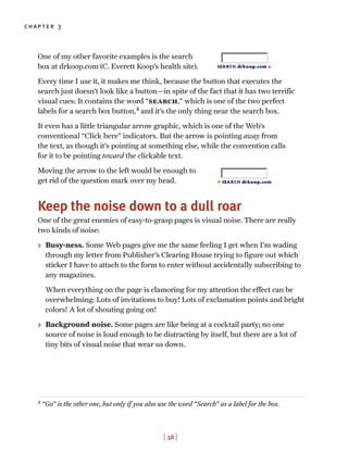 [ 38 ]
chapter 3
One of my other favorite examples is the search
box at drkoop.com (C. Everett Koop’s health site).
Every time I use it, it makes me think, because the button that executes the
search just doesn’t look like a button—in spite of the fact that it has two terrific
visual cues: It contains the word “search,” which is one of the two perfect
labels for a search box button,4
and it’s the only thing near the search box.
It even has a little triangular arrow graphic, which is one of the Web’s
conventional “Click here” indicators. But the arrow is pointing away from
the text, as though it’s pointing at something else, while the convention calls
for it to be pointing toward the clickable text.
Moving the arrow to the left would be enough to
get rid of the question mark over my head.
Keep the noise down to a dull roar
One of the great enemies of easy-to-grasp pages is visual noise. There are really
two kinds of noise:
> Busy-ness. Some Web pages give me the same feeling I get when I’m wading
through my letter from Publisher’s Clearing House trying to figure out which
sticker I have to attach to the form to enter without accidentally subscribing to
any magazines.
When everything on the page is clamoring for my attention the effect can be
overwhelming: Lots of invitations to buy! Lots of exclamation points and bright
colors! A lot of shouting going on!
> Background noise. Some pages are like being at a cocktail party; no one
source of noise is loud enough to be distracting by itself, but there are a lot of
tiny bits of visual noise that wear us down.
4
“Go” is the other one, but only if you also use the word “Search” as a label for the box.
 