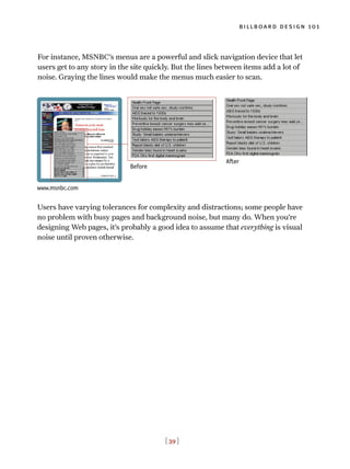 [ 39 ]
billboard design 101
For instance, MSNBC’s menus are a powerful and slick navigation device that let
users get to any story in the site quickly. But the lines between items add a lot of
noise. Graying the lines would make the menus much easier to scan.
After
Before
www.msnbc.com
Users have varying tolerances for complexity and distractions; some people have
no problem with busy pages and background noise, but many do. When you’re
designing Web pages, it’s probably a good idea to assume that everything is visual
noise until proven otherwise.
 
