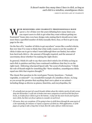 [ 41 ]
W
eb designers and usability professionals have
spent a lot of time over the years debating how many times you
can expect users to click to get what they want without getting too
frustrated.1
Some sites even have design rules stating that it should never take
more than a specified number of clicks (usually three, four, or five) to get to any
page in the site.
On the face of it, “number of clicks to get anywhere” seems like a useful criteria.
But over time I’ve come to think that what really counts is not the number of
clicks it takes me to get to what I want (although there are limits), but rather
how hard each click is—the amount of thought required, and the amount of
uncertainty about whether I’m making the right choice.
In general, I think it’s safe to say that users don’t mind a lot of clicks as long as
each click is painless and they have continued confidence that they’re on the
right track—following what Jared Spool calls “the scent of information.” I think
the rule of thumb might be something like “three mindless, unambiguous clicks
equal one click that requires thought.”2
The classic first question in the word game Twenty Questions—“Animal,
vegetable, or mineral?”—is a wonderful example of a mindless choice. As long
as you accept the premise that anything that’s not a plant or an animal—
including things as diverse as pianos, limericks, and encyclopedias, for
It doesn’t matter how many times I have to click, as long as
each click is a mindless, unambiguous choice.
—krug’s second law of usability
1
It’s actually just one part of a much broader debate about the relative merits of wide versus
deep site hierarchies A wide site is broken into more categories at each level but has fewer
levels, so it takes fewer clicks to get to the bottom. A deep site has more levels and requires
more clicks, but there are fewer options to consider at each level.
2
Of course, there are exceptions. If I’m going to have to drill down through the same parts of
a site repeatedly, for instance or repeat a sequence of clicks in a Web application, or if the
pages are going to take a long time to load, then the value of fewer clicks increases.
 