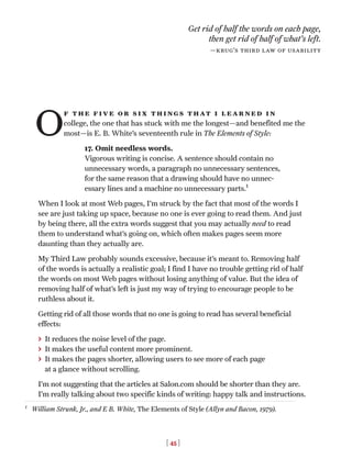 [ 45 ]
O
f the five or six things that i learned in
college, the one that has stuck with me the longest—and benefited me the
most—is E. B. White’s seventeenth rule in The Elements of Style:
17. Omit needless words.
Vigorous writing is concise. A sentence should contain no
unnecessary words, a paragraph no unnecessary sentences,
for the same reason that a drawing should have no unnec-
essary lines and a machine no unnecessary parts.1
When I look at most Web pages, I’m struck by the fact that most of the words I
see are just taking up space, because no one is ever going to read them. And just
by being there, all the extra words suggest that you may actually need to read
them to understand what’s going on, which often makes pages seem more
daunting than they actually are.
My Third Law probably sounds excessive, because it’s meant to. Removing half
of the words is actually a realistic goal; I find I have no trouble getting rid of half
the words on most Web pages without losing anything of value. But the idea of
removing half of what’s left is just my way of trying to encourage people to be
ruthless about it.
Getting rid of all those words that no one is going to read has several beneficial
effects:
> It reduces the noise level of the page.
> It makes the useful content more prominent.
> It makes the pages shorter, allowing users to see more of each page
at a glance without scrolling.
I’m not suggesting that the articles at Salon.com should be shorter than they are.
I’m really talking about two specific kinds of writing: happy talk and instructions.
Get rid of half the words on each page,
then get rid of half of what’s left.
—krug’s third law of usability
1
William Strunk, Jr., and E B. White, The Elements of Style (Allyn and Bacon, 1979).
 
