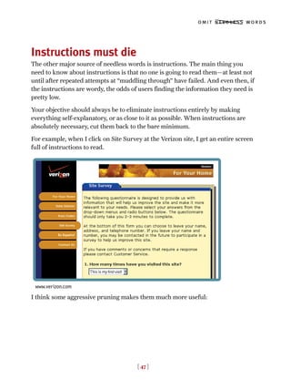 [ 47 ]
omit needless words
Instructions must die
The other major source of needless words is instructions. The main thing you
need to know about instructions is that no one is going to read them—at least not
until after repeated attempts at “muddling through” have failed. And even then, if
the instructions are wordy, the odds of users finding the information they need is
pretty low.
Your objective should always be to eliminate instructions entirely by making
everything self-explanatory, or as close to it as possible. When instructions are
absolutely necessary, cut them back to the bare minimum.
For example, when I click on Site Survey at the Verizon site, I get an entire screen
full of instructions to read.
I think some aggressive pruning makes them much more useful:
www.verizon.com
 