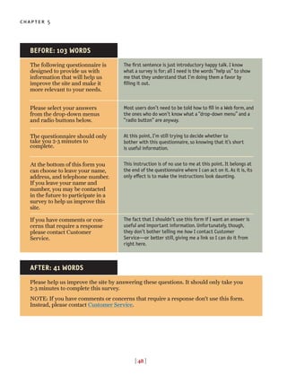 [ 48 ]
chapter 5
The following questionnaire is
designed to provide us with
information that will help us
improve the site and make it
more relevant to your needs.
Please select your answers
from the drop-down menus
and radio buttons below.
The questionnaire should only
take you 2-3 minutes to
complete.
At the bottom of this form you
can choose to leave your name,
address, and telephone number.
If you leave your name and
number, you may be contacted
in the future to participate in a
survey to help us improve this
site.
If you have comments or con-
cerns that require a response
please contact Customer
Service.
The first sentence is just introductory happy talk. I know
what a survey is for; all I need is the words “help us” to show
me that they understand that I’m doing them a favor by
filling it out.
Most users don’t need to be told how to fill in a Web form, and
the ones who do won’t know what a “drop-down menu” and a
“radio button” are anyway.
At this point, I’m still trying to decide whether to
bother with this questionnaire, so knowing that it’s short
is useful information.
This instruction is of no use to me at this point. It belongs at
the end of the questionnaire where I can act on it. As it is, its
only e◊ect is to make the instructions look daunting.
The fact that I shouldn’t use this form if I want an answer is
useful and important information. Unfortunately, though,
they don’t bother telling me how I contact Customer
Service—or better still, giving me a link so I can do it from
right here.
BEFORE: 103 WORDS
Please help us improve the site by answering these questions. It should only take you
2-3 minutes to complete this survey.
NOTE: If you have comments or concerns that require a response don’t use this form.
Instead, please contact Customer Service.
AFTER: 41 WORDS
 