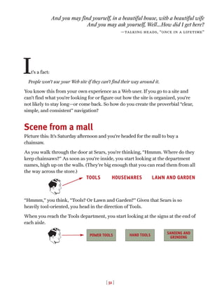 And you may find yourself, in a beautiful house, with a beautiful wife
And you may ask yourself, Well...How did I get here?
—talking heads, “once in a lifetime”
It’s a fact:
People won’t use your Web site if they can’t find their way around it.
You know this from your own experience as a Web user. If you go to a site and
can’t find what you’re looking for or figure out how the site is organized, you’re
not likely to stay long—or come back. So how do you create the proverbial “clear,
simple, and consistent” navigation?
Scene from a mall
Picture this: It’s Saturday afternoon and you’re headed for the mall to buy a
chainsaw.
As you walk through the door at Sears, you’re thinking, “Hmmm. Where do they
keep chainsaws?” As soon as you’re inside, you start looking at the department
names, high up on the walls. (They’re big enough that you can read them from all
the way across the store.)
“Hmmm,” you think, “Tools? Or Lawn and Garden?” Given that Sears is so
heavily tool-oriented, you head in the direction of Tools.
When you reach the Tools department, you start looking at the signs at the end of
each aisle.
POWER TOOLS
TOOLS HOUSEWARES LAWN AND GARDEN
[ 51 ]
SANDING AND
GRINDING
HAND TOOLS
 