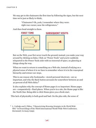 [ 58 ]
chapter 6
We may get to the chainsaws the first time by following the signs, but the next
time we’re just as likely to think,
“Chainsaws? Oh, yeah, I remember where they were:
right rear corner, near the refrigerators.”
And then head straight to them.
But on the Web, your feet never touch the ground; instead, you make your way
around by clicking on links. Click on “Power Tools” and you’re suddenly
teleported to the Power Tools aisle with no traversal of space, no glancing at
things along the way.
When we want to return to something on a Web site, instead of relying on a
physical sense of where it is we have to remember where it is in the conceptual
hierarchy and retrace our steps.
This is one reason why bookmarks—stored personal shortcuts—are so
important, and why the Back button accounts for somewhere between 30 and
40 percent of all Web clicks.5
It also explains why the concept of Home pages is so important. Home pages
are—comparatively—fixed places. When you’re in a site, the Home page is like
the North Star. Being able to click Home gives you a fresh start.
This lack of physicality is both good and bad. On the plus side, the sense of
FIRST TIME SUBSEQUENT VISITS
5
L. Catledge and J. Pitkow, “Characterizing Browsing Strategies in the World-Wide
Web.” In Proceedings of the Third International World Wide Web Conference,
Darmstadt, Germany (1995).
 