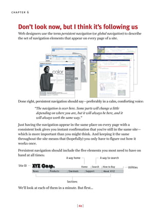 [ 62 ]
chapter 6
Don’t look now, but I think it’s following us
Web designers use the term persistent navigation (or global navigation) to describe
the set of navigation elements that appear on every page of a site.
Done right, persistent navigation should say—preferably in a calm, comforting voice:
“The navigation is over here. Some parts will change a little
depending on where you are, but it will always be here, and it
will always work the same way.”
Just having the navigation appear in the same place on every page with a
consistent look gives you instant confirmation that you’re still in the same site—
which is more important than you might think. And keeping it the same
throughout the site means that (hopefully) you only have to figure out how it
works once.
Persistent navigation should include the five elements you most need to have on
hand at all times:
We’ll look at each of them in a minute. But first…
A way home A way to search
Utilities
Sections
Site ID
 