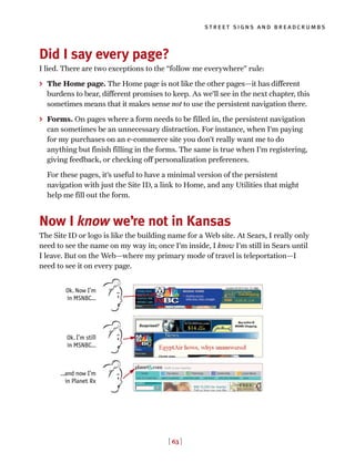 [ 63 ]
street signs and breadcrumbs
Did I say every page?
I lied. There are two exceptions to the “follow me everywhere” rule:
> The Home page. The Home page is not like the other pages—it has different
burdens to bear, different promises to keep. As we’ll see in the next chapter, this
sometimes means that it makes sense not to use the persistent navigation there.
> Forms. On pages where a form needs to be filled in, the persistent navigation
can sometimes be an unnecessary distraction. For instance, when I’m paying
for my purchases on an e-commerce site you don’t really want me to do
anything but finish filling in the forms. The same is true when I’m registering,
giving feedback, or checking off personalization preferences.
For these pages, it’s useful to have a minimal version of the persistent
navigation with just the Site ID, a link to Home, and any Utilities that might
help me fill out the form.
Now I know we’re not in Kansas
The Site ID or logo is like the building name for a Web site. At Sears, I really only
need to see the name on my way in; once I’m inside, I know I’m still in Sears until
I leave. But on the Web—where my primary mode of travel is teleportation—I
need to see it on every page.
Ok. Now I’m
in MSNBC…
Ok. I’m still
in MSNBC…
…and now I’m
in Planet Rx
 