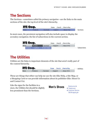 [ 65 ]
street signs and breadcrumbs
The Sections
The Sections—sometimes called the primary navigation—are the links to the main
sections of the site: the top level of the site’s hierarchy.
In most cases, the persistent navigation will also include space to display the
secondary navigation: the list of subsections in the current section.
The Utilities
Utilities are the links to important elements of the site that aren’t really part of
the content hierarchy.
These are things that either can help me use the site (like Help, a Site Map, or
a Shopping Cart) or can provide information about its publisher (like About Us
and Contact Us).
Like the signs for the facilities in a
store, the Utilities list should be slightly
less prominent than the Sections.
Sections
Subsections
Utilities
 