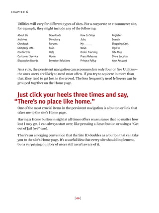 [ 66 ]
chapter 6
Utilities will vary for different types of sites. For a corporate or e-commerce site,
for example, they might include any of the following:
As a rule, the persistent navigation can accommodate only four or five Utilities—
the ones users are likely to need most often. If you try to squeeze in more than
that, they tend to get lost in the crowd. The less frequently used leftovers can be
grouped together on the Home page.
Just click your heels three times and say,
There’s no place like home.”
One of the most crucial items in the persistent navigation is a button or link that
takes me to the site’s Home page.
Having a Home button in sight at all times offers reassurance that no matter how
lost I may get, I can always start over, like pressing a Reset button or using a “Get
out of Jail free” card.
There’s an emerging convention that the Site ID doubles as a button that can take
you to the site’s Home page. It’s a useful idea that every site should implement,
but a surprising number of users still aren’t aware of it.
About Us
Archives
Checkout
Company Info
Contact Us
Customer Service
Discussion Boards
Downloads
Directory
Forums
FAQs
Help
Home
Investor Relations
How to Shop
Jobs
My _____
News
Order Tracking
Press Releases
Privacy Policy
Register
Search
Shopping Cart
Sign in
Site Map
Store Locator
Your Account
“
 