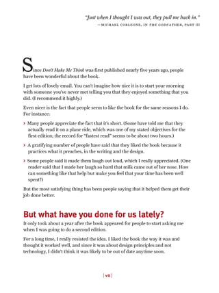ince Don’t Make Me Think was first published nearly five years ago, people
have been wonderful about the book.
I get lots of lovely email. You can’t imagine how nice it is to start your morning
with someone you’ve never met telling you that they enjoyed something that you
did. (I recommend it highly.)
Even nicer is the fact that people seem to like the book for the same reasons I do.
For instance:
> Many people appreciate the fact that it’s short. (Some have told me that they
actually read it on a plane ride, which was one of my stated objectives for the
first edition; the record for “fastest read” seems to be about two hours.)
> A gratifying number of people have said that they liked the book because it
practices what it preaches, in the writing and the design.
> Some people said it made them laugh out loud, which I really appreciated. (One
reader said that I made her laugh so hard that milk came out of her nose. How
can something like that help but make you feel that your time has been well
spent?)
But the most satisfying thing has been people saying that it helped them get their
job done better.
But what have you done for us lately?
It only took about a year after the book appeared for people to start asking me
when I was going to do a second edition.
For a long time, I really resisted the idea. I liked the book the way it was and
thought it worked well, and since it was about design principles and not
technology, I didn’t think it was likely to be out of date anytime soon.
[ vii ]
“Just when I thought I was out, they pull me back in.”
—michael corleone, in the godfather, part III
S
 