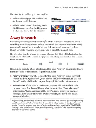 [ 67 ]
street signs and breadcrumbs
For now, it’s probably a good idea to either:
> include a Home page link in either the
Sections or the Utilities, or
> add the word “Home” discreetly to the
Site ID everywhere but the Home page
to let people know that it’s clickable.
A way to search
Given the potential power of searching8
and the number of people who prefer
searching to browsing, unless a site is very small and very well organized, every
page should have either a search box or a link to a search page. And unless
there’s very little reason to search your site, it should be a search box.
Keep in mind that for a large percentage of users their first official act when they
reach a new site will be to scan the page for something that matches one of these
three patterns:
It’s a simple formula: a box, a button, and the word “Search.” Don’t make it hard
for them—stick to the formula. In particular, avoid
> Fancy wording. They’ll be looking for the word “Search,” so use the word
Search, not Find, Quick Find, Quick Search, or Keyword Search. (If you use
“Search” as the label for the box, use the word “Go” as the button name.)
> Instructions. If you stick to the formula, anyone who has used the Web
for more than a few days will know what to do. Adding “Type a keyword”
is like saying, “Leave a message at the beep” on your answering machine
message: There was a time when it was necessary, but now it just makes
you sound clueless.
8
Unfortunately, I have to say “potential” because on most sites the odds of a search producing
useful results are still about 50:50. Search usability is a huge subject in itself, and the best
advice I can give is to pick up a copy of Information Architecture for the World Wide
Web by Louis Rosenfeld and Peter Morville (O’Reilly, 2002) and take to heart everything
they have to say about search.
Home page Everywhere else
 