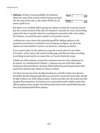 [ 68 ]
chapter 6
> Options. If there is any possibility of confusion
about the scope of the search (what’s being searched:
the site, part of the site, or the whole Web?), by all
means spell it out.
But think very carefully before giving me options to limit the scope (to search
just the current section of the site, for instance). And also be wary of providing
options for how I specify what I’m searching for (search by title or by author,
for instance, or search by part number or by product name).
I seldom see a case where the potential payoff for adding options to the
persistent search box is worth the cost of making me figure out what the
options are and whether I need to use them (i.e., making me think).
If you want to give me the option to scope the search, give it to me when
it’s useful—when I get to the search results page and discover that searching
everything turned up far too many hits, so I need to limit the scope.
I think one of the primary reasons for Amazon’s success is the robustness of
its search. As I mentioned in Chapter 1, Amazon was one of the first online
bookstores (if not the first) to drop the Title/Author/Keyword option from their
search box and just take whatever I threw at them.
I’ve done several user tests of online bookstores, and left to their own devices,
inevitably the first thing people did was search for a book they knew they should
be able to find to see if the thing worked. And in test after test, the result was that
people’s first experience of Amazon was a successful search, while in sites that
offered options many people were left puzzled when their search failed because
they had misinterpreted their options.
 
