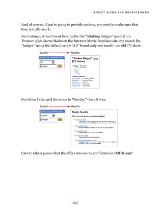 [ 69 ]
street signs and breadcrumbs
And of course, if you’re going to provide options, you need to make sure that
they actually work.
For instance, when I went looking for the “Stinking badges” quote from
Treasure of the Sierra Madre on the Internet Movie Database site, my search for
“badges” using the default scope “All” found only one match—an old TV show.
But when I changed the scope to “Quotes,” there it was.
Care to take a guess what the effect was on my confidence in IMDB.com?
ResultsSearch
Search Results
 