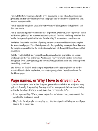 [ 71 ]
street signs and breadcrumbs
Partly, I think, because good multi-level navigation is just plain hard to design—
given the limited amount of space on the page, and the number of elements that
have to be squeezed in.
Partly because designers usually don’t even have enough time to figure out the
first two levels.
Partly because it just doesn’t seem that important. (After all, how important can it
be? It’s not primary. It’s not even secondary.) And there’s a tendency to think that
by the time people get that far into the site, they’ll understand how it works.
And then there’s the problem of getting sample content and hierarchy examples
for lower-level pages. Even if designers ask, they probably won’t get them, because
the people responsible for the content usually haven’t thought things through that
far, either.
But the reality is that users usually end up spending as much time on lower-
level pages as they do at the top. And unless you’ve worked out top-to-bottom
navigation from the beginning, it’s very hard to graft it on later and come up with
something consistent.
The moral? It’s vital to have sample pages that show the navigation for all the
potential levels of the site before you start arguing about the color scheme for
the Home page.
Page names, or Why I love to drive in L.A.
If you’ve ever spent time in Los Angeles, you understand that it’s not just a song
lyric—L.A. really is a great big freeway. And because people in L.A. take driving
seriously, they have the best street signs I’ve ever seen. In L.A.,
> Street signs are big. When you’re stopped at an intersection, you can read the
sign for the next cross street.
> They’re in the right place—hanging over the street you’re driving on, so all you
have to do is glance up.
 