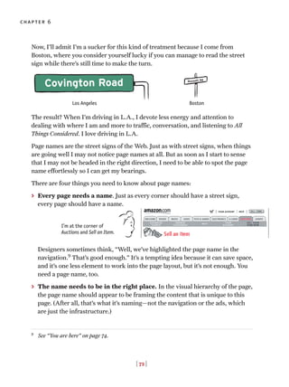 [ 72 ]
chapter 6
Now, I’ll admit I’m a sucker for this kind of treatment because I come from
Boston, where you consider yourself lucky if you can manage to read the street
sign while there’s still time to make the turn.
The result? When I’m driving in L.A., I devote less energy and attention to
dealing with where I am and more to traffic, conversation, and listening to All
Things Considered. I love driving in L.A.
Page names are the street signs of the Web. Just as with street signs, when things
are going well I may not notice page names at all. But as soon as I start to sense
that I may not be headed in the right direction, I need to be able to spot the page
name effortlessly so I can get my bearings.
There are four things you need to know about page names:
> Every page needs a name. Just as every corner should have a street sign,
every page should have a name.
Designers sometimes think, “Well, we’ve highlighted the page name in the
navigation.9
That’s good enough.” It’s a tempting idea because it can save space,
and it’s one less element to work into the page layout, but it’s not enough. You
need a page name, too.
> The name needs to be in the right place. In the visual hierarchy of the page,
the page name should appear to be framing the content that is unique to this
page. (After all, that’s what it’s naming—not the navigation or the ads, which
are just the infrastructure.)
9
See “You are here” on page 74.
I’m at the corner of
Auctions and Sell an Item.
Los Angeles Boston
Russett Rd
Covington Road
 