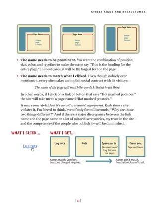 [ 73 ]
street signs and breadcrumbs
> The name needs to be prominent. You want the combination of position,
size, color, and typeface to make the name say “This is the heading for the
entire page.” In most cases, it will be the largest text on the page.
> The name needs to match what I clicked. Even though nobody ever
mentions it, every site makes an implicit social contract with its visitors:
The name of the page will match the words I clicked to get there.
In other words, if I click on a link or button that says “Hot mashed potatoes,”
the site will take me to a page named “Hot mashed potatoes.”
It may seem trivial, but it’s actually a crucial agreement. Each time a site
violates it, I’m forced to think, even if only for milliseconds, “Why are those
two things different?” And if there’s a major discrepancy between the link
name and the page name or a lot of minor discrepancies, my trust in the site—
and the competence of the people who publish it—will be diminished.
Unique
page
Content
Page Name
Unique
page
Content
Page Name
Unique
page
Content
Page Name
Lug nuts Nuts Spare parts Error 404
(No mention of
Lug Nuts on
the page)
Page not found
Names don’t match.
Frustration, loss of trust.
Names match. Comfort,
trust, no thought required.
WHAT I CLICK... WHAT I GET...
 