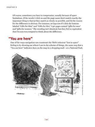 Of course, sometimes you have to compromise, usually because of space
limitations. If the words I click on and the page name don’t match exactly, the
important thing is that (a) they match as closely as possible, and (b) the reason
for the difference is obvious. For instance, at Gap.com if I click the buttons
labeled “Gifts for Him” and “Gifts for Her,” I get pages named “gifts for men”
and “gifts for women.” The wording isn’t identical, but they feel so equivalent
that I’m not even tempted to think about the difference.
You are here”
One of the ways navigation can counteract the Web’s inherent “lost in space”
feeling is by showing me where I am in the scheme of things, the same way that a
“You are here” indicator does on the map in a shopping mall—or a National Park.
[ 74 ]
chapter 6
“
©2000.TheNewYorkerCollectionfromcartoonbank.com.AllRightsReserved.
 
