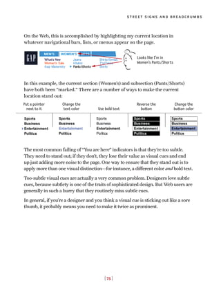 [ 75 ]
street signs and breadcrumbs
On the Web, this is accomplished by highlighting my current location in
whatever navigational bars, lists, or menus appear on the page.
In this example, the current section (Women’s) and subsection (Pants/Shorts)
have both been “marked.” There are a number of ways to make the current
location stand out:
The most common failing of “You are here” indicators is that they’re too subtle.
They need to stand out; if they don’t, they lose their value as visual cues and end
up just adding more noise to the page. One way to ensure that they stand out is to
apply more than one visual distinction—for instance, a different color and bold text.
Too-subtle visual cues are actually a very common problem. Designers love subtle
cues, because subtlety is one of the traits of sophisticated design. But Web users are
generally in such a hurry that they routinely miss subtle cues.
In general, if you’re a designer and you think a visual cue is sticking out like a sore
thumb, it probably means you need to make it twice as prominent.
Looks like I’m in
Women’s Pants/Shorts
Put a pointer
next to it
Change the
text color Use bold text
Reverse the
button
Change the
button color
 