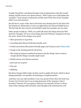 Usually I’d pull the consultant/therapist trick of asking them what they would
change, and the answer was almost always, “Well, I guess you could update the
examples.” Some people would point out that some of the sites in the examples
didn’t even exist anymore.
But the fact is, many of the sites in the book were already gone by the time it hit
the bookstores. (Remember, it came out right before the Internet bubble burst.)
The fact that the sites weren’t around didn’t make the examples any less clear.
Other people would say, “Well, you could talk about the things about the Web
that have changed.” It’s true; some things about the Web have changed in the last
few years. Some of the changes were good:
> More good sites to copy from
> Cascading Style Sheets (CSS) that actually work
> Useful conventions like printer-friendly pages and Amazon.com’s What’s this?
> Google as the starting point for all actions
> The swing in business models from banner ads (for things I don’t want) to
Google ads (for things I actually might want)
> Hardly anyone uses frames anymore
...and some not so good:
> Pop-ups
> Phishing
But these changes didn’t make me feel a need to update the book, which is about
design principles, not specifics of technology or implementation.
And there was one other problem: I was very proud of how short the book was.
It took a lot of work, but it was an important part of the “practices what it
preaches” business. If I was going to add any new material, I’d have to throw
some of the existing stuff overboard, and I thought it all worked pretty well.
[ viii ]
preface
 
