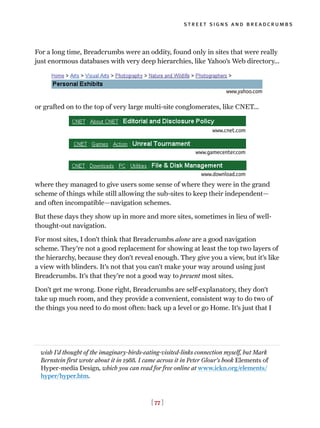 [ 77 ]
street signs and breadcrumbs
For a long time, Breadcrumbs were an oddity, found only in sites that were really
just enormous databases with very deep hierarchies, like Yahoo’s Web directory...
or grafted on to the top of very large multi-site conglomerates, like CNET...
where they managed to give users some sense of where they were in the grand
scheme of things while still allowing the sub-sites to keep their independent—
and often incompatible—navigation schemes.
But these days they show up in more and more sites, sometimes in lieu of well-
thought-out navigation.
For most sites, I don’t think that Breadcrumbs alone are a good navigation
scheme. They’re not a good replacement for showing at least the top two layers of
the hierarchy, because they don’t reveal enough. They give you a view, but it’s like
a view with blinders. It’s not that you can’t make your way around using just
Breadcrumbs. It’s that they’re not a good way to present most sites.
Don’t get me wrong. Done right, Breadcrumbs are self-explanatory, they don’t
take up much room, and they provide a convenient, consistent way to do two of
the things you need to do most often: back up a level or go Home. It’s just that I
wish I’d thought of the imaginary-birds-eating-visited-links connection myself, but Mark
Bernstein first wrote about it in 1988. I came across it in Peter Glour’s book Elements of
Hyper-media Design, which you can read for free online at www.ickn.org/elements/
hyper/hyper.htm.
www.cnet.com
www.gamecenter.com
www.download.com
www.yahoo.com
 