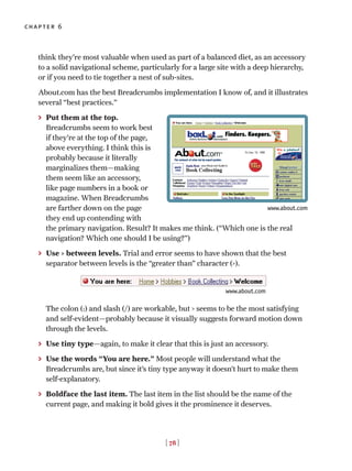 [ 78 ]
chapter 6
think they’re most valuable when used as part of a balanced diet, as an accessory
to a solid navigational scheme, particularly for a large site with a deep hierarchy,
or if you need to tie together a nest of sub-sites.
About.com has the best Breadcrumbs implementation I know of, and it illustrates
several “best practices.”
> Put them at the top.
Breadcrumbs seem to work best
if they’re at the top of the page,
above everything. I think this is
probably because it literally
marginalizes them—making
them seem like an accessory,
like page numbers in a book or
magazine. When Breadcrumbs
are farther down on the page
they end up contending with
the primary navigation. Result? It makes me think. (“Which one is the real
navigation? Which one should I be using?”)
> Use > between levels. Trial and error seems to have shown that the best
separator between levels is the “greater than” character (>).
The colon (:) and slash (/) are workable, but > seems to be the most satisfying
and self-evident—probably because it visually suggests forward motion down
through the levels.
> Use tiny type—again, to make it clear that this is just an accessory.
> Use the words “You are here.” Most people will understand what the
Breadcrumbs are, but since it’s tiny type anyway it doesn’t hurt to make them
self-explanatory.
> Boldface the last item. The last item in the list should be the name of the
current page, and making it bold gives it the prominence it deserves.
www.about.com
www.about.com
 