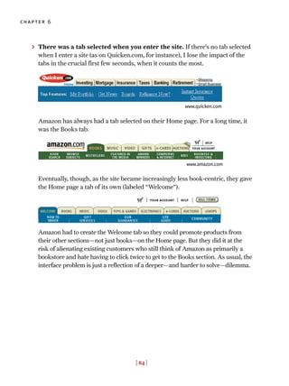 [ 84 ]
chapter 6
> There was a tab selected when you enter the site. If there’s no tab selected
when I enter a site (as on Quicken.com, for instance), I lose the impact of the
tabs in the crucial first few seconds, when it counts the most.
Amazon has always had a tab selected on their Home page. For a long time, it
was the Books tab.
Eventually, though, as the site became increasingly less book-centric, they gave
the Home page a tab of its own (labeled “Welcome”).
Amazon had to create the Welcome tab so they could promote products from
their other sections—not just books—on the Home page. But they did it at the
risk of alienating existing customers who still think of Amazon as primarily a
bookstore and hate having to click twice to get to the Books section. As usual, the
interface problem is just a reflection of a deeper—and harder to solve—dilemma.
www.quicken.com
www.amazon.com
 